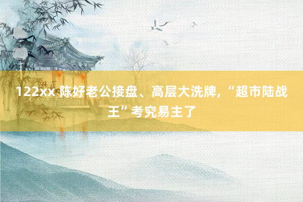 122xx 陈好老公接盘、高层大洗牌， “超市陆战王”考究易主了