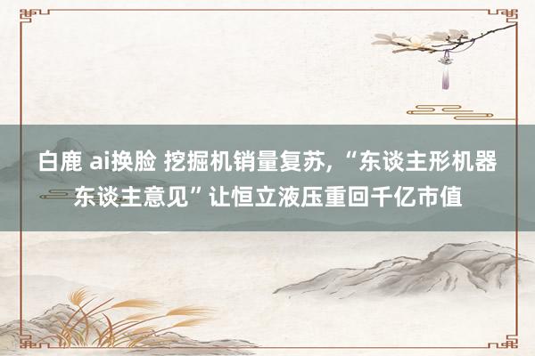 白鹿 ai换脸 挖掘机销量复苏， “东谈主形机器东谈主意见”让恒立液压重回千亿市值