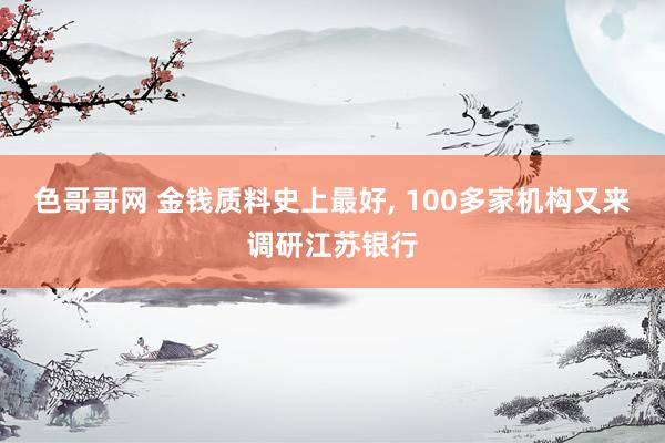 色哥哥网 金钱质料史上最好， 100多家机构又来调研江苏银行