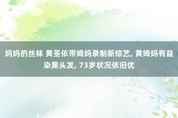 妈妈的丝袜 黄圣依带姆妈录制新综艺， 黄姆妈有益染黑头发， 73岁状况依旧优