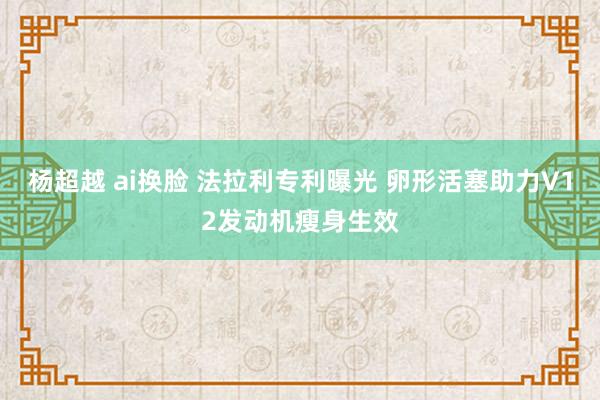 杨超越 ai换脸 法拉利专利曝光 卵形活塞助力V12发动机瘦身生效