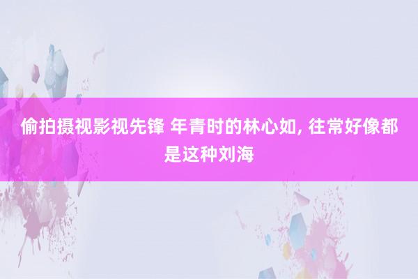偷拍摄视影视先锋 年青时的林心如， 往常好像都是这种刘海