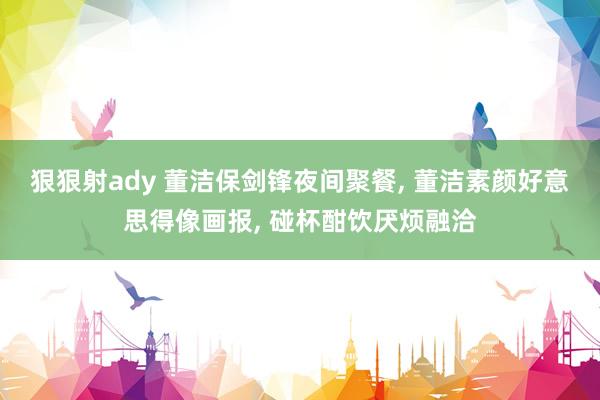 狠狠射ady 董洁保剑锋夜间聚餐， 董洁素颜好意思得像画报， 碰杯酣饮厌烦融洽