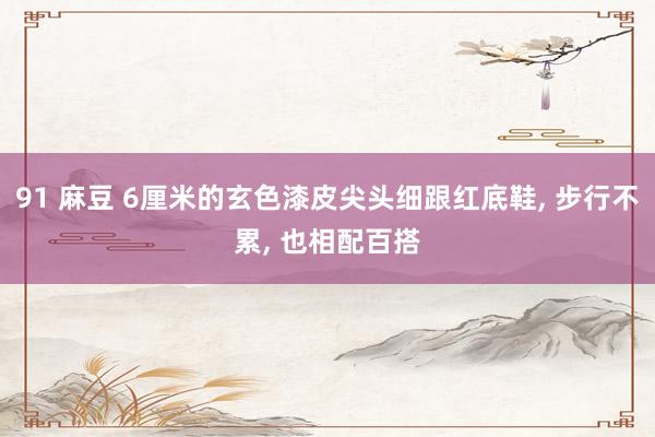 91 麻豆 6厘米的玄色漆皮尖头细跟红底鞋， 步行不累， 也相配百搭