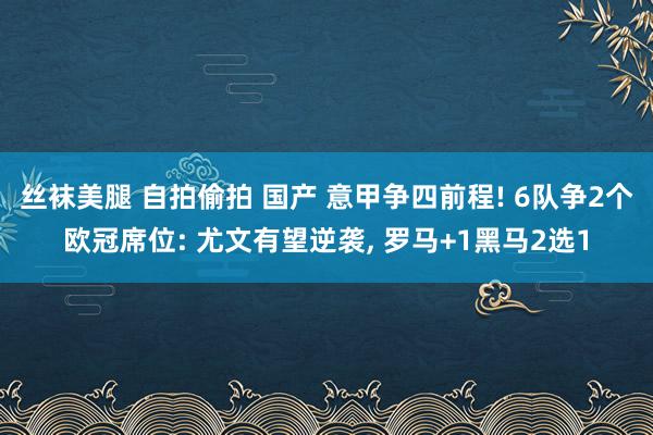 丝袜美腿 自拍偷拍 国产 意甲争四前程! 6队争2个欧冠席位: 尤文有望逆袭， 罗马+1黑马2选1
