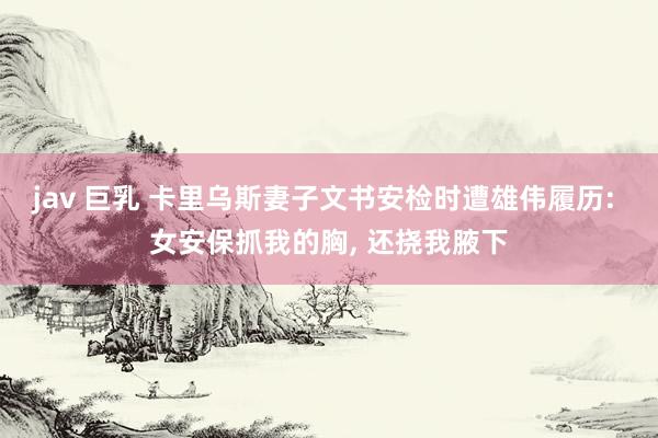 jav 巨乳 卡里乌斯妻子文书安检时遭雄伟履历: 女安保抓我的胸， 还挠我腋下