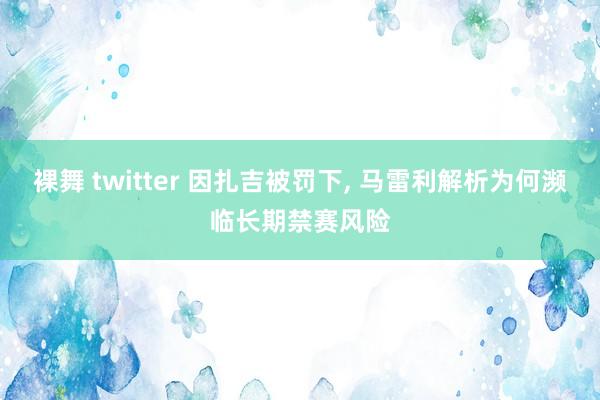 裸舞 twitter 因扎吉被罚下， 马雷利解析为何濒临长期禁赛风险