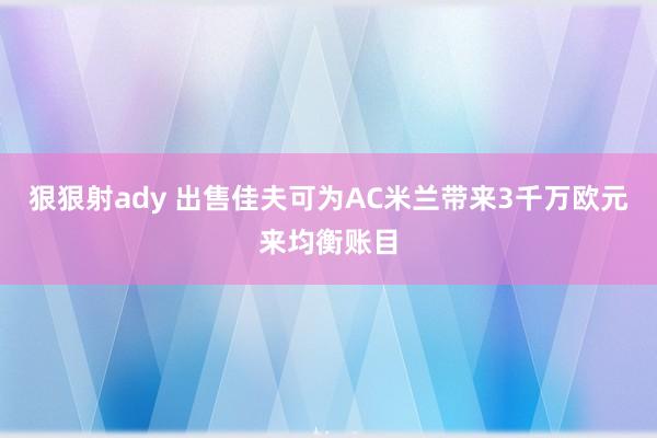 狠狠射ady 出售佳夫可为AC米兰带来3千万欧元来均衡账目