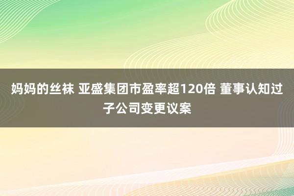 妈妈的丝袜 亚盛集团市盈率超120倍 董事认知过子公司变更议案