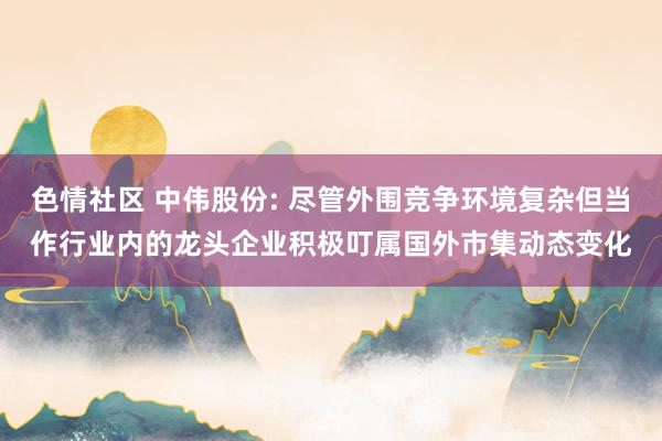 色情社区 中伟股份: 尽管外围竞争环境复杂但当作行业内的龙头企业积极叮属国外市集动态变化