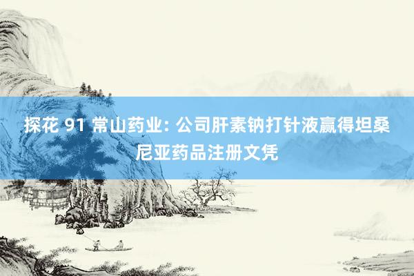 探花 91 常山药业: 公司肝素钠打针液赢得坦桑尼亚药品注册文凭