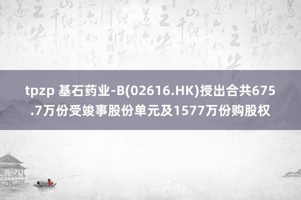 tpzp 基石药业-B(02616.HK)授出合共675.7万份受竣事股份单元及1577万份购股权