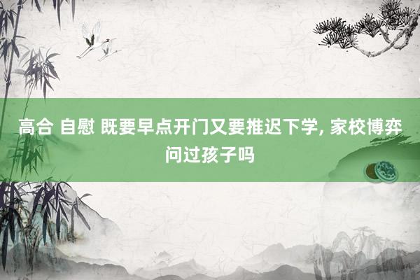 高合 自慰 既要早点开门又要推迟下学， 家校博弈问过孩子吗