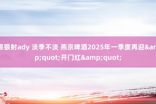 狠狠射ady 淡季不淡 燕京啤酒2025年一季度再迎&quot;开门红&quot;