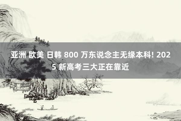 亚洲 欧美 日韩 800 万东说念主无缘本科! 2025 新高考三大正在靠近