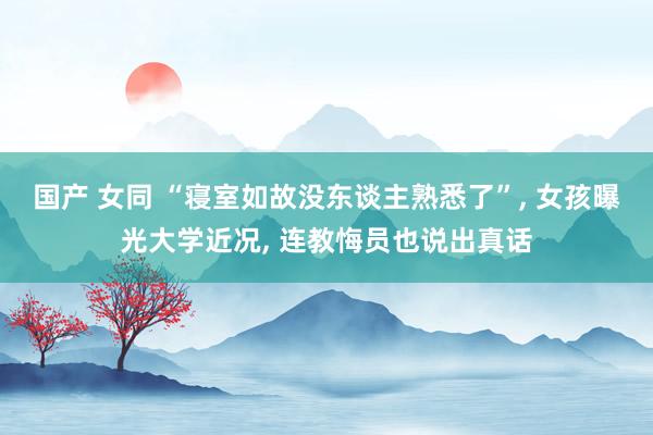 国产 女同 “寝室如故没东谈主熟悉了”， 女孩曝光大学近况， 连教悔员也说出真话