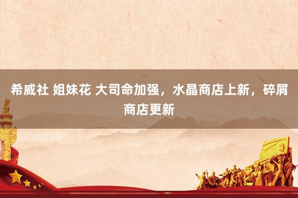 希威社 姐妹花 大司命加强，水晶商店上新，碎屑商店更新