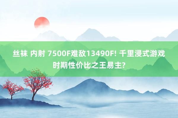 丝袜 内射 7500F难敌13490F! 千里浸式游戏时期性价比之王易主?