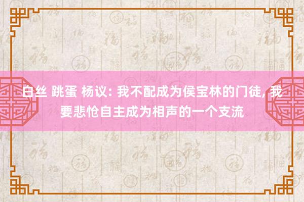 白丝 跳蛋 杨议: 我不配成为侯宝林的门徒， 我要悲怆自主成为相声的一个支流