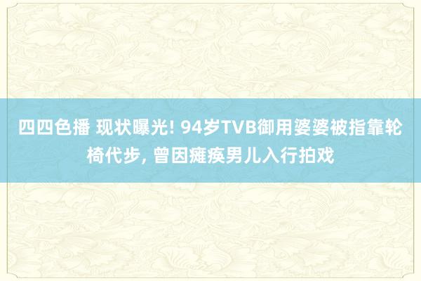 四四色播 现状曝光! 94岁TVB御用婆婆被指靠轮椅代步， 曾因瘫痪男儿入行拍戏