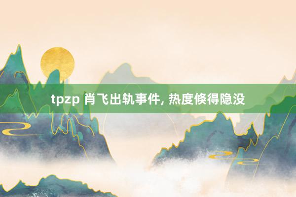 tpzp 肖飞出轨事件， 热度倏得隐没