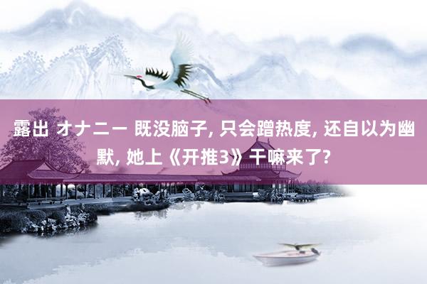 露出 オナニー 既没脑子， 只会蹭热度， 还自以为幽默， 她上《开推3》干嘛来了?