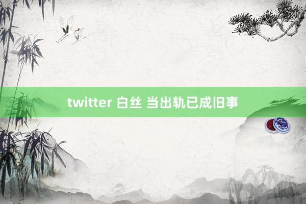 twitter 白丝 当出轨已成旧事