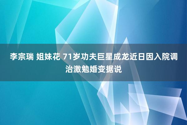 李宗瑞 姐妹花 71岁功夫巨星成龙近日因入院调治激勉婚变据说