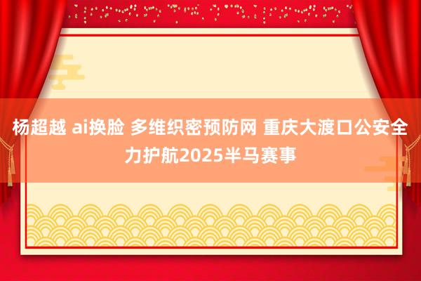 杨超越 ai换脸 多维织密预防网 重庆大渡口公安全力护航2025半马赛事