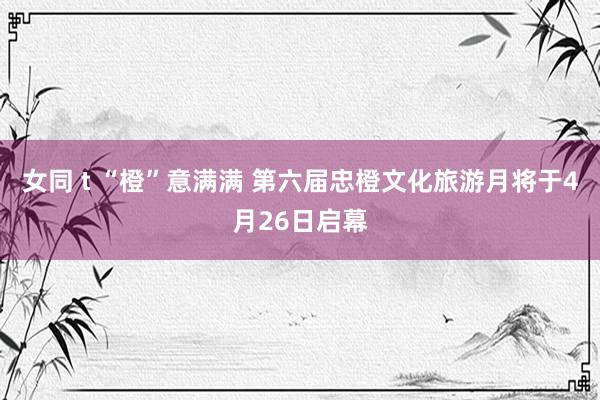 女同 t “橙”意满满 第六届忠橙文化旅游月将于4月26日启幕