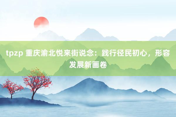 tpzp 重庆渝北悦来街说念：践行径民初心，形容发展新画卷