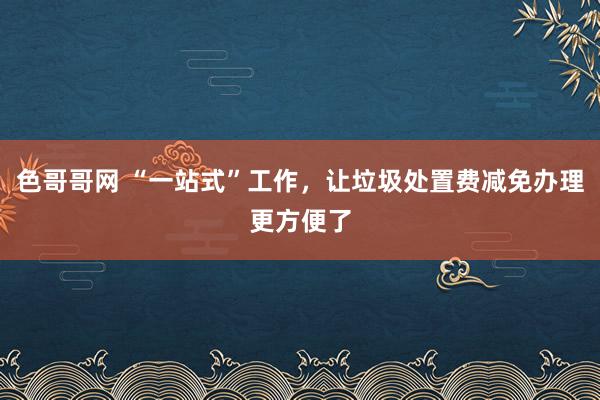 色哥哥网 “一站式”工作，让垃圾处置费减免办理更方便了