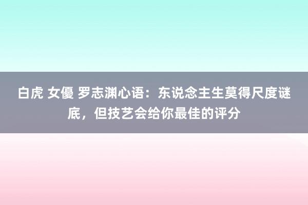 白虎 女優 罗志渊心语：东说念主生莫得尺度谜底，但技艺会给你最佳的评分