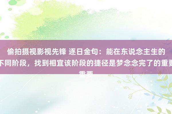 偷拍摄视影视先锋 逐日金句:能在东说念主生的不同阶段,找到相宜该阶段的捷径是梦念念完了的重要