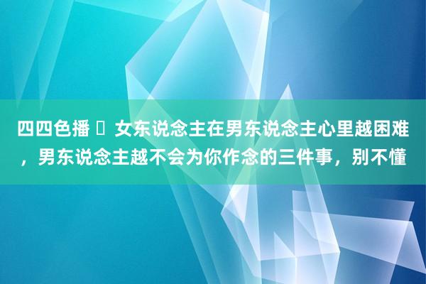 四四色播 ​女东说念主在男东说念主心里越困难，男东说念主越不会为你作念的三件事，别不懂
