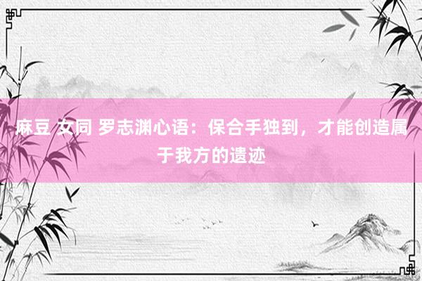 麻豆 女同 罗志渊心语：保合手独到，才能创造属于我方的遗迹