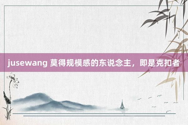 jusewang 莫得规模感的东说念主,即是克扣者