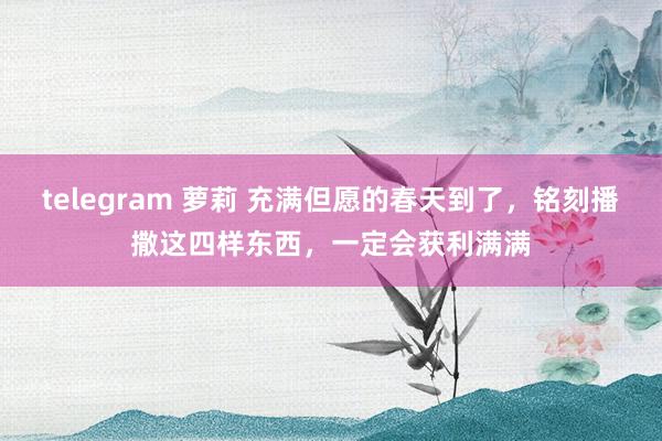 telegram 萝莉 充满但愿的春天到了，铭刻播撒这四样东西，一定会获利满满