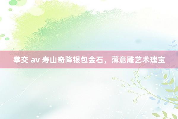拳交 av 寿山奇降银包金石，薄意雕艺术瑰宝