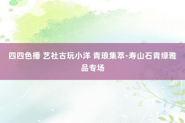 四四色播 艺社古玩小洋 青琅集萃-寿山石青绿雅品专场
