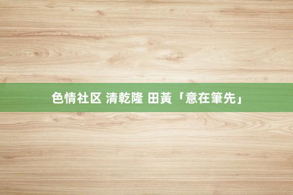 色情社区 清乾隆 田黃「意在筆先」