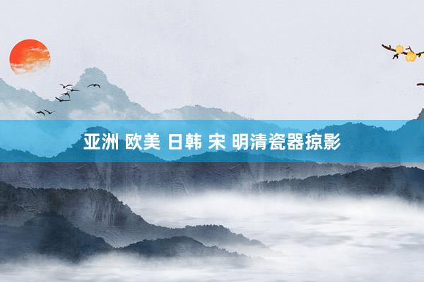 亚洲 欧美 日韩 宋 明清瓷器掠影