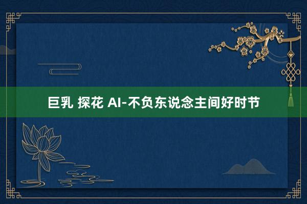 巨乳 探花 AI-不负东说念主间好时节