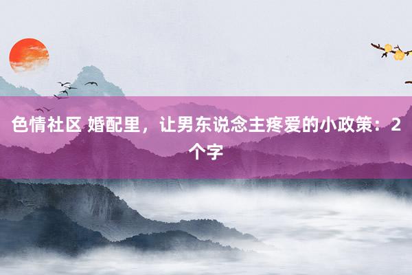 色情社区 婚配里，让男东说念主疼爱的小政策：2个字