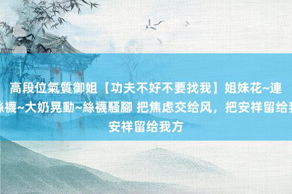 高段位氣質御姐【功夫不好不要找我】姐妹花~連體絲襪~大奶晃動~絲襪騷腳 把焦虑交给风，把安祥留给我方