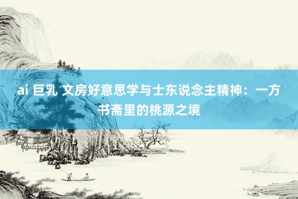 ai 巨乳 文房好意思学与士东说念主精神：一方书斋里的桃源之境