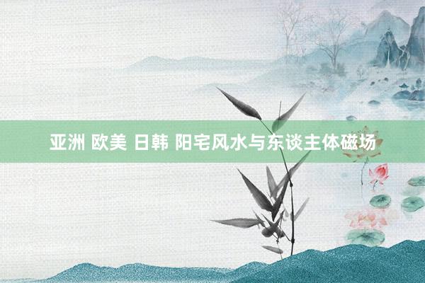 亚洲 欧美 日韩 阳宅风水与东谈主体磁场