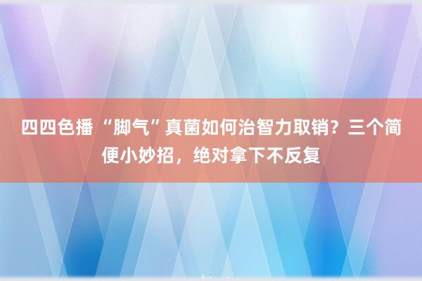 四四色播 “脚气”真菌如何治智力取销？三个简便小妙招，绝对拿下不反复