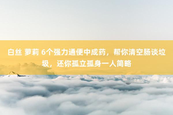 白丝 萝莉 6个强力通便中成药,帮你清空肠谈垃圾,还你孤立孤身一人简略