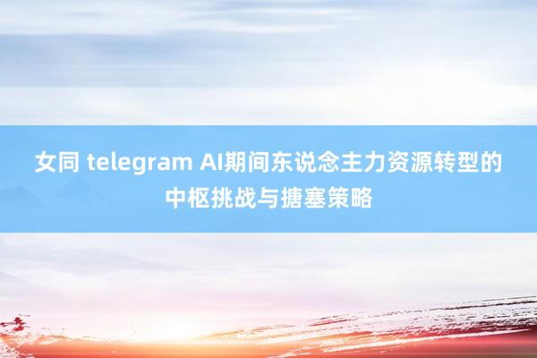 女同 telegram AI期间东说念主力资源转型的中枢挑战与搪塞策略